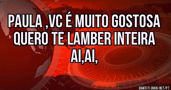 Paula ,vc é muito gostosa quero te lamber inteira ai,ai,