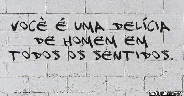 Você é uma delícia de homem em TODOS os sentidos.