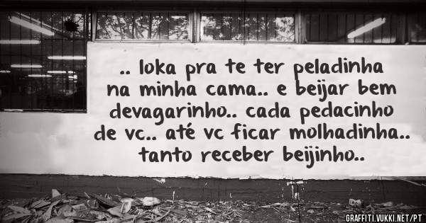 .. loka pra te ter peladinha na minha cama.. e beijar bem devagarinho.. cada pedacinho de vc.. até vc ficar molhadinha.. tanto receber beijinho..