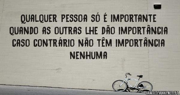Qualquer pessoa só é importante quando as outras lhe dão importância caso contrário não têm importância nenhuma
