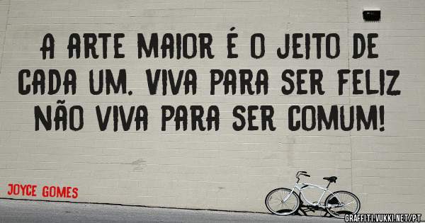 A arte maior é o jeito de cada um. Viva para ser feliz não viva para ser comum!
