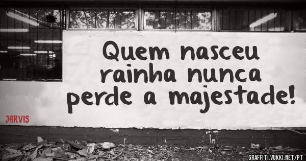 Quem nasceu rainha nunca perde a majestade!
