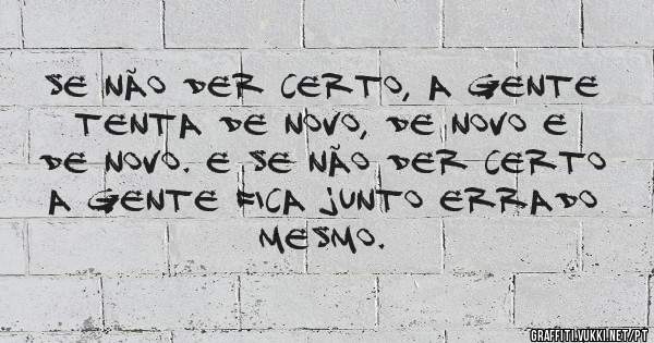Se não der certo, a gente tenta de novo, de novo e de novo. E se não der certo a gente fica junto errado mesmo.