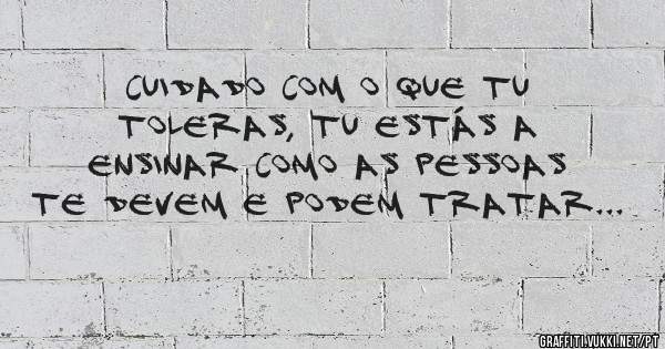Cuidado com o que tu toleras, tu estás a ensinar como as pessoas te devem e podem tratar... 