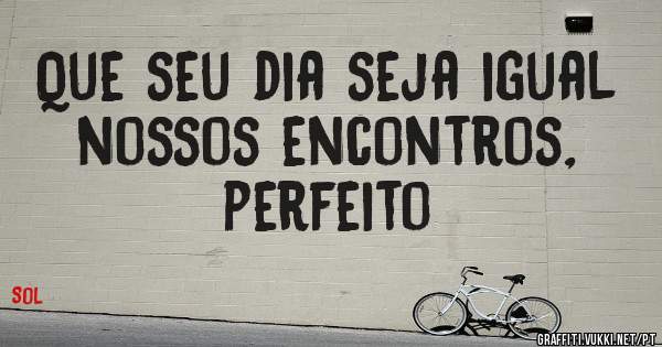 Que seu dia seja igual nossos encontros, perfeito