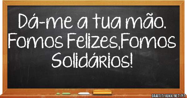 Dá-me a tua mão.
Fomos Felizes,Fomos Solidários!