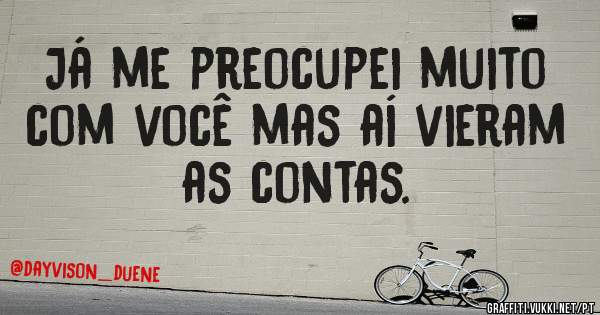 Já me preocupei muito com você mas aí vieram as contas.