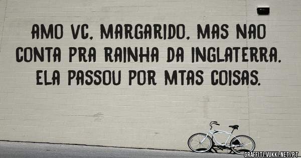 amo vc, margarido, mas nao conta pra rainha da inglaterra. ela passou por mtas coisas.