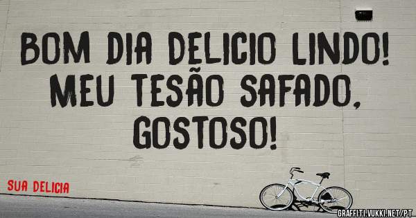 Bom dia Delicio Lindo! Meu tesão safado, gostoso!