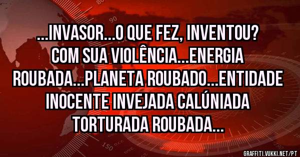...INVASOR...O QUE FEZ, INVENTOU? COM SUA VIOLÊNCIA...ENERGIA ROUBADA...PLANETA ROUBADO...ENTIDADE INOCENTE INVEJADA CALÚNIADA TORTURADA ROUBADA...