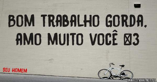 Bom trabalho Gorda, amo muito você <3