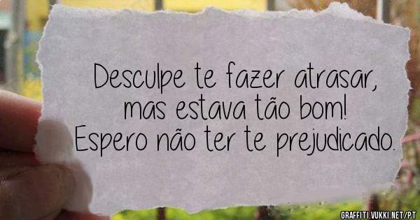 Desculpe te fazer atrasar, mas estava tão bom!
Espero não ter te prejudicado.