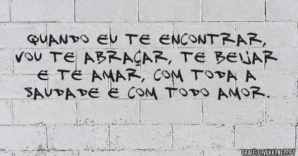 Quando eu te encontrar, vou te abraçar, te beijar e te amar, com toda a saudade e com todo amor.