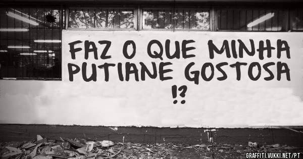 FAZ O QUE MINHA PUTIANE GOSTOSA !?