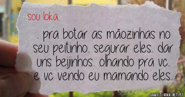 .. pra botar as mãozinhas no seu peitinho.. segurar eles.. dar uns beijinhos.. olhando pra vc.. e vc vendo eu mamando eles..