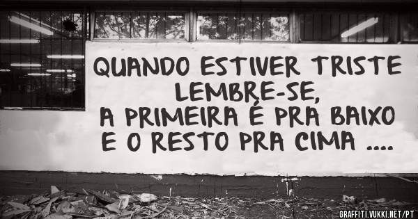 QUANDO ESTIVER TRISTE LEMBRE-SE,
A PRIMEIRA É PRA BAIXO 
E O RESTO PRA CIMA ....