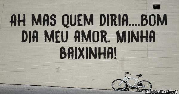 Ah mas quem diria....Bom dia meu amor. Minha baixinha!