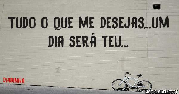 Tudo o que me desejas...um dia será teu...