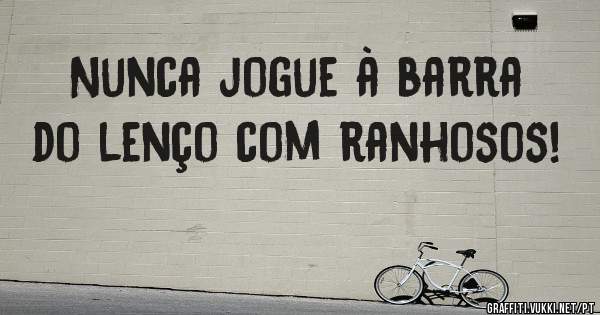 Nunca jogue à barra do lenço com ranhosos!