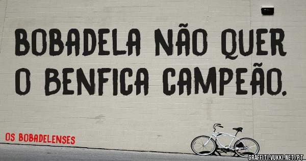 bobadela não quer o Benfica campeão.