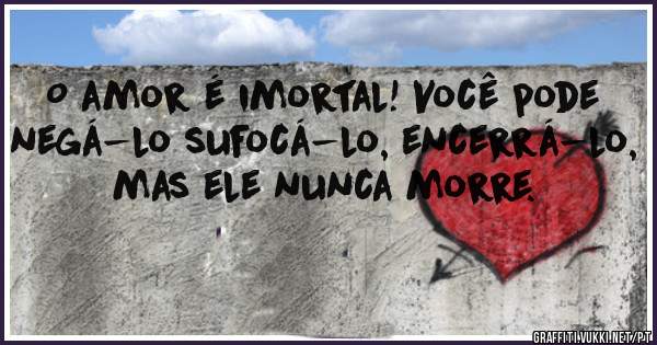 O amor é imortal! Você pode negá-lo sufocá-lo, encerrá-lo, mas ele nunca morre.