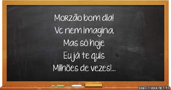 Morzão bom dia! 
Vc nem imagina, 
Mas só hoje  
Eu já te quis   
Milhões de vezes! 
Te quero!