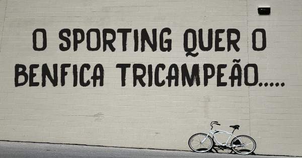 O SPORTING QUER O BENFICA TRICAMPEÃO.....