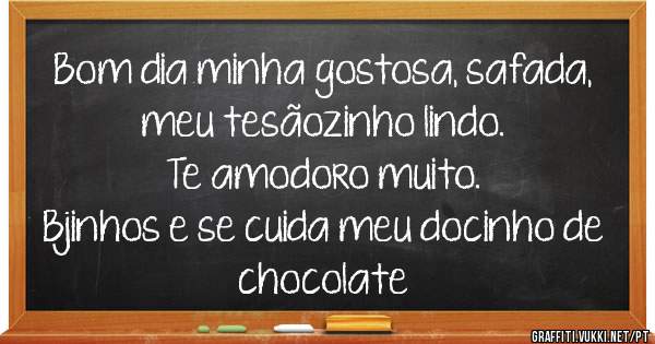 Bom dia minha gostosa, safada, 
meu tesãozinho lindo. 
Te amodoro muito. 
Bjinhos e se cuida meu docinho de chocolate 