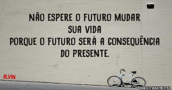 Não espere o futuro mudar sua vida
Porque o futuro será a consequência do presente.