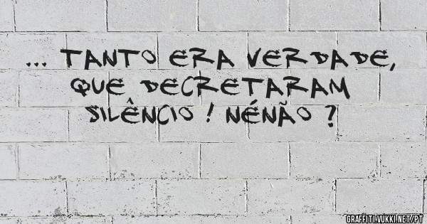 ... tanto era verdade, que decretaram silêncio ! Nénão ?
