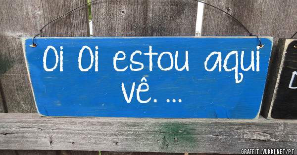 Oi  Oi  estou  aqui  vê. ...