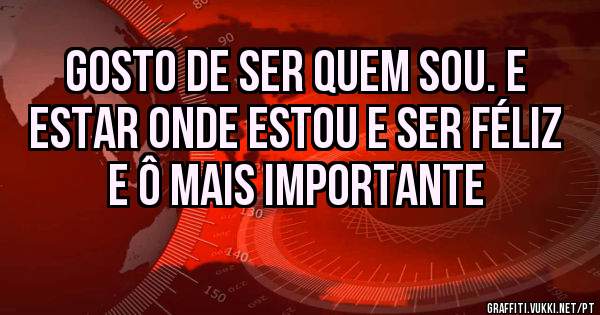 Gosto de ser quem sou. E estar onde estou e ser Féliz e ô mais importante 