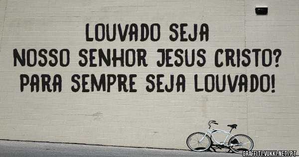                 Louvado seja nosso senhor Jesus Cristo? Para sempre seja louvado!

