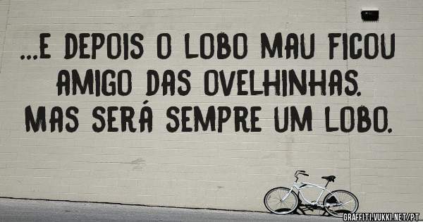 ...e depois o lobo mau ficou amigo das ovelhinhas. Mas será sempre um lobo.