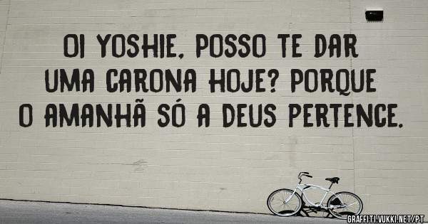 Oi Yoshie, Posso te dar uma carona hoje? Porque o amanhã só a Deus pertence.