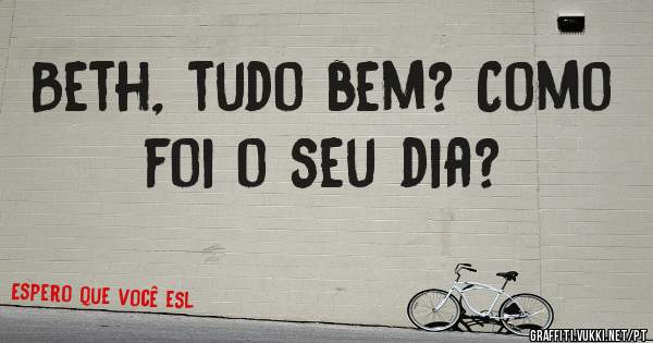 Beth, tudo bem? Como foi o seu dia?