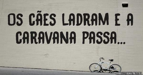 Os cães ladram e a caravana passa...