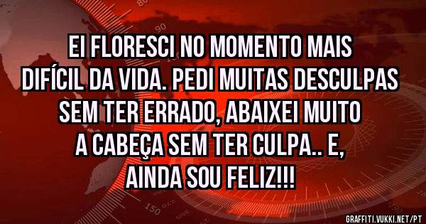 Ei floresci no momento mais difícil da vida. Pedi muitas desculpas sem ter errado, abaixei muito a cabeça sem ter culpa.. E, ainda sou feliz!!!