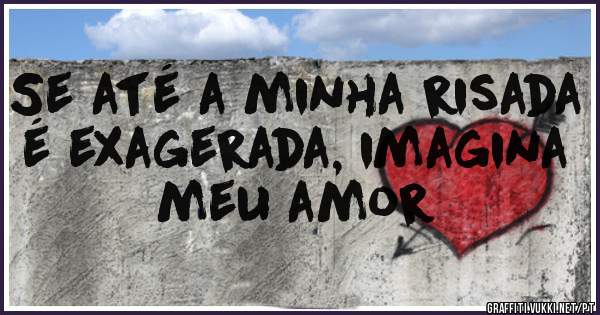 Se até a minha risada é exagerada, imagina meu amor 