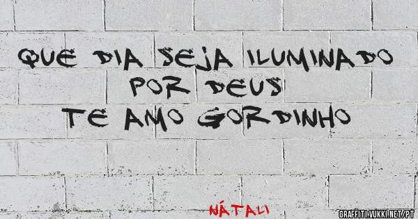Que dia seja iluminado por Deus 
Te amo Gordinho
