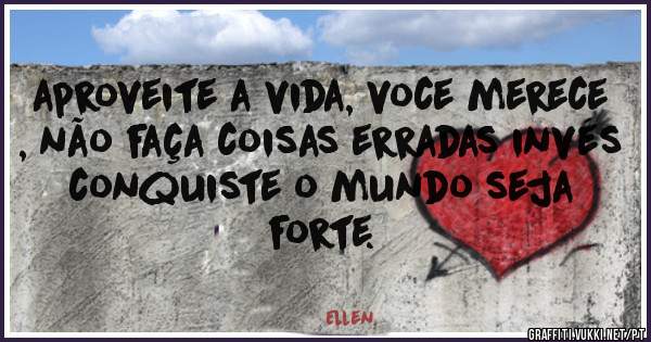 aproveite a vida, voce merece , não faça coisas erradas invés conquiste o mundo seja forte.