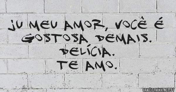 JU MEU AMOR, VOCÊ É GOSTOSA DEMAIS.
DELÍCIA.
TE AMO.