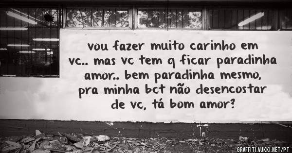 vou fazer muito carinho em vc.. mas vc tem q ficar paradinha amor.. bem paradinha mesmo, pra minha bct não desencostar de vc, tá bom amor?