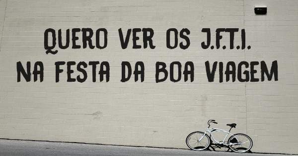 Quero ver os J.F.T.I. na festa da Boa Viagem