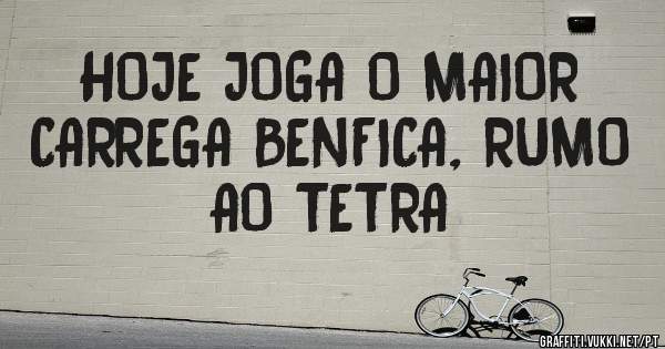 HOJE JOGA O MAIOR
CARREGA BENFICA, RUMO AO TETRA