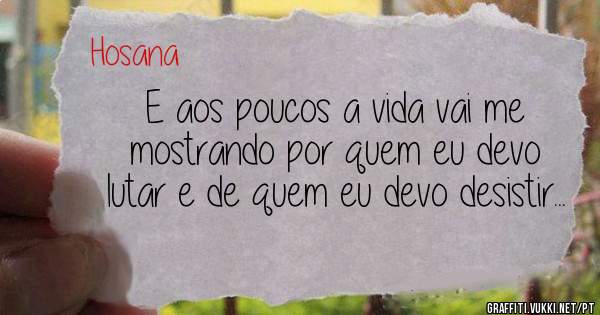 E aos poucos a vida vai me mostrando por quem eu devo lutar e de quem eu devo desistir...
