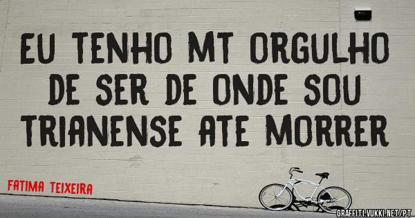 Eu tenho mt orgulho de ser de onde sou trianense ate morrer