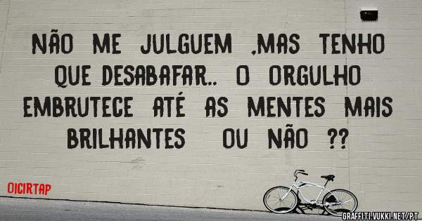 Não  me  julguem  ,mas  tenho que desabafar..  O  orgulho   embrutece  até  as  mentes  mais  brilhantes    ou  não  ??  