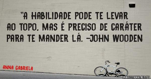 ''A habilidade pode te levar ao topo, mas é preciso de caráter para te mander lá. -John Wooden
