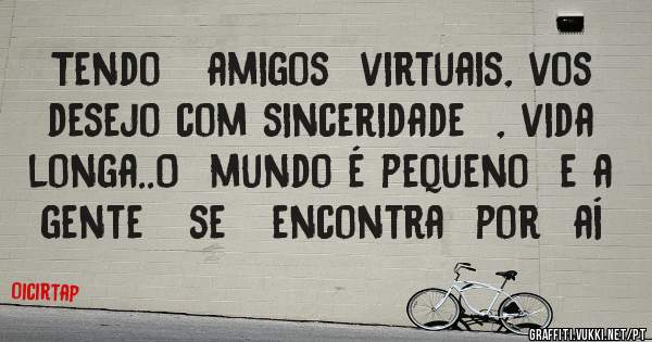Tendo   amigos  virtuais, vos  desejo com sinceridade  , vida longa..O  mundo é pequeno  e a  gente   se   encontra  por  aí